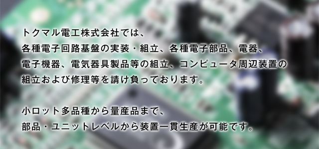 トクマル電工株式会社では、各種電子回路基盤の実装・組立、各種電子部品、電器、電子機器、電気器具製品等の組立、コンピュータ周辺装置の組立および修理等を請け負っております。 小ロット多品種から量産品まで、部品・ユニットレベルから装置一貫生産が可能です。